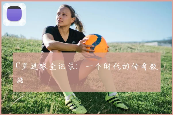 C罗进球全记录：一个时代的传奇数据