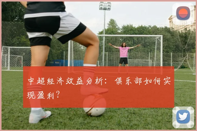 中超经济效益分析:俱乐部如何实现盈利?