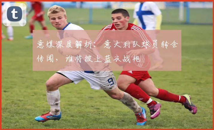 意媒深度解析：意大利队球员转会传闻，谁将披上蓝衣战袍