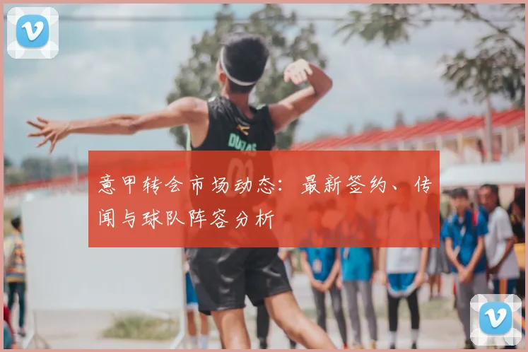 意甲转会市场动态：最新签约、传闻与球队阵容分析