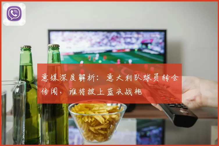 意媒深度解析：意大利队球员转会传闻，谁将披上蓝衣战袍