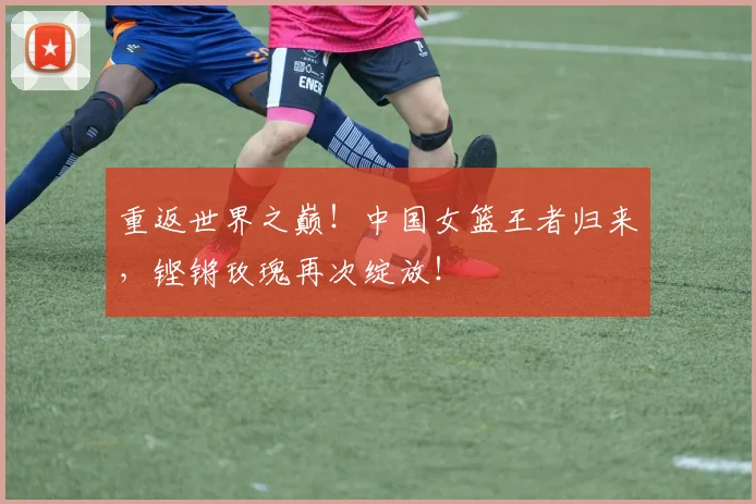 重返世界之巅！中国女篮王者归来，铿锵玫瑰再次绽放！