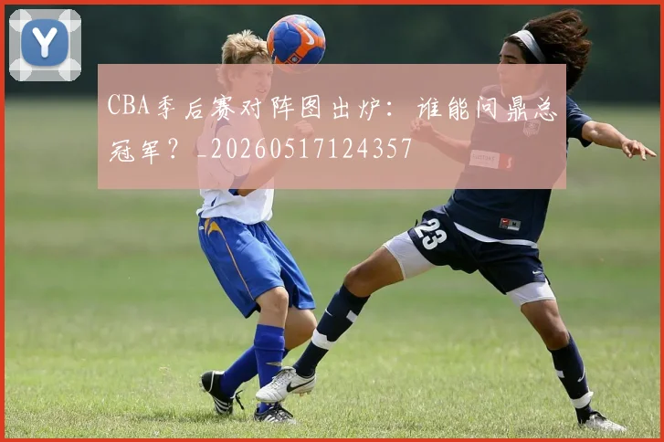 CBA季后赛对阵图出炉：谁能问鼎总冠军？_20260517124357
