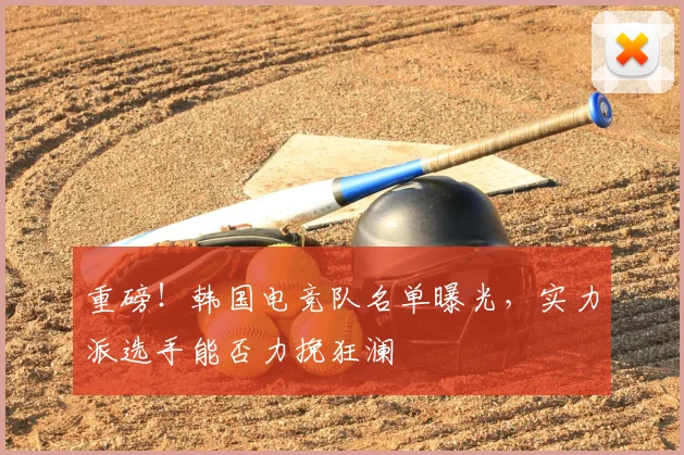 重磅！韩国电竞队名单曝光，实力派选手能否力挽狂澜