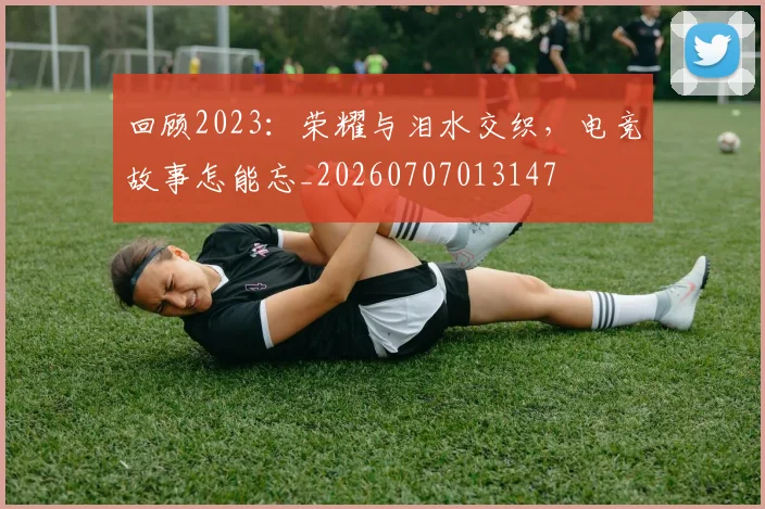 回顾2023：荣耀与泪水交织，电竞故事怎能忘_20260707013147