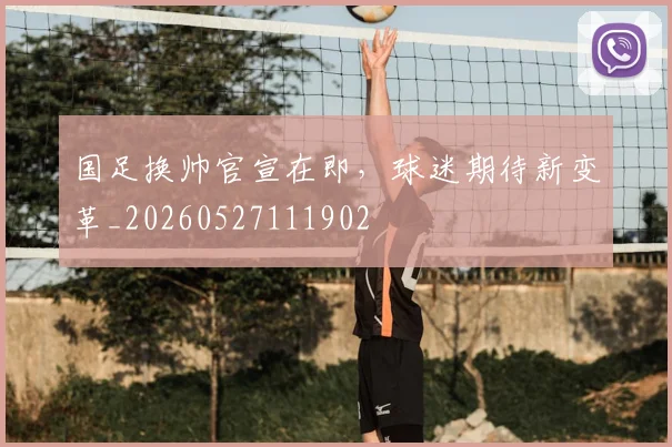 国足换帅官宣在即，球迷期待新变革_20260527111902