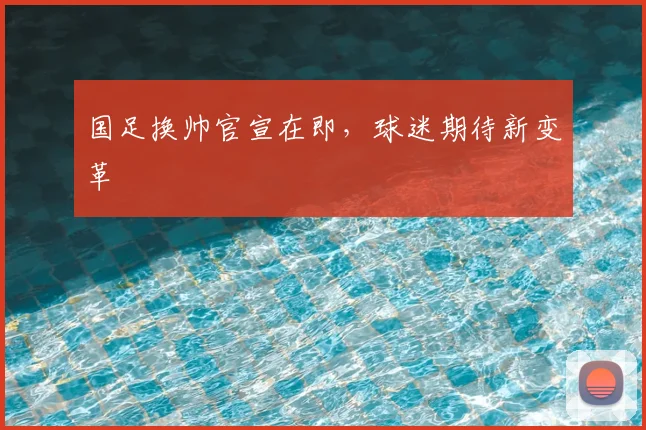 国足换帅官宣在即，球迷期待新变革